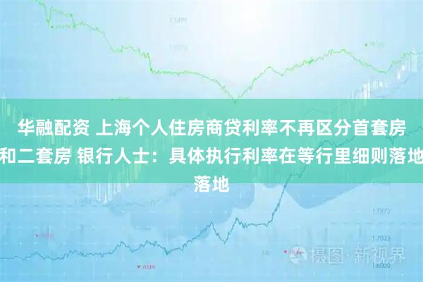 华融配资 上海个人住房商贷利率不再区分首套房和二套房 银行人士：具体执行利率在等行里细则落地