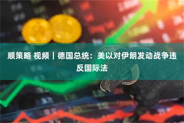 顺策略 视频｜德国总统：美以对伊朗发动战争违反国际法