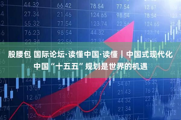 股腰包 国际论坛·读懂中国·读懂｜中国式现代化中国“十五五”规划是世界的机遇