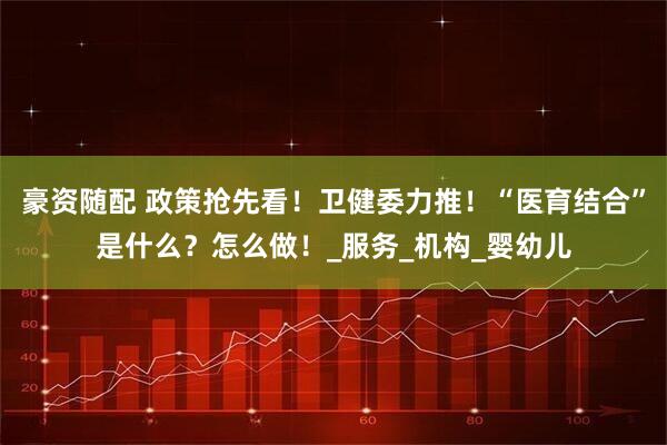 豪资随配 政策抢先看！卫健委力推！“医育结合”是什么？怎么做！_服务_机构_婴幼儿