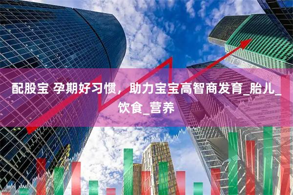 配股宝 孕期好习惯，助力宝宝高智商发育_胎儿_饮食_营养