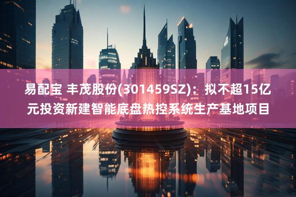 易配宝 丰茂股份(301459SZ)：拟不超15亿元投资新建智能底盘热控系统生产基地项目