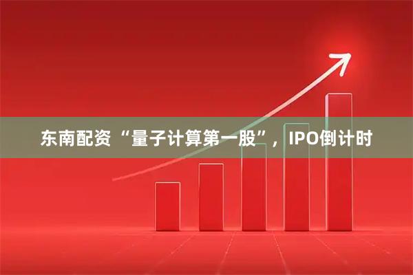 东南配资 “量子计算第一股”，IPO倒计时