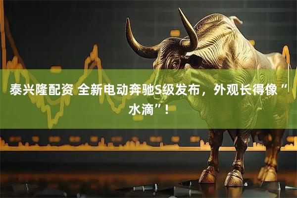 泰兴隆配资 全新电动奔驰S级发布，外观长得像“水滴”!