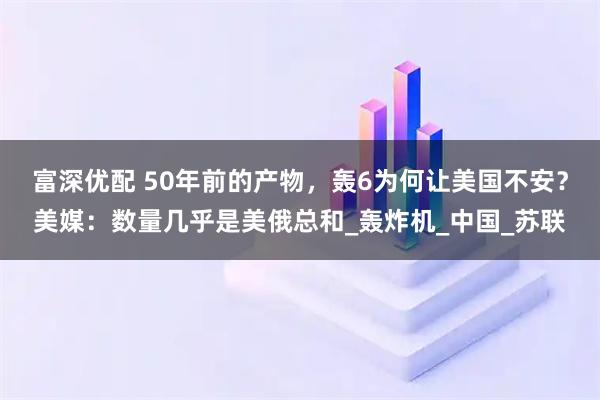 富深优配 50年前的产物，轰6为何让美国不安？美媒：数量几乎是美俄总和_轰炸机_中国_苏联