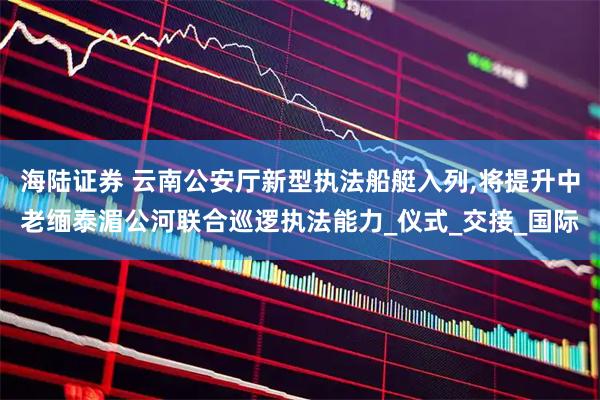 海陆证券 云南公安厅新型执法船艇入列,将提升中老缅泰湄公河联合巡逻执法能力_仪式_交接_国际