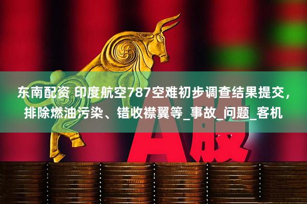 东南配资 印度航空787空难初步调查结果提交，排除燃油污染、错收襟翼等_事故_问题_客机