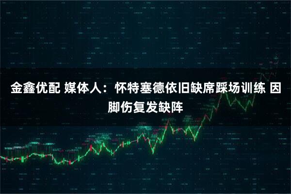 金鑫优配 媒体人：怀特塞德依旧缺席踩场训练 因脚伤复发缺阵