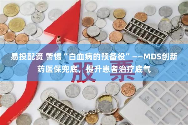易投配资 警惕“白血病的预备役”——MDS创新药医保兜底，提升患者治疗底气