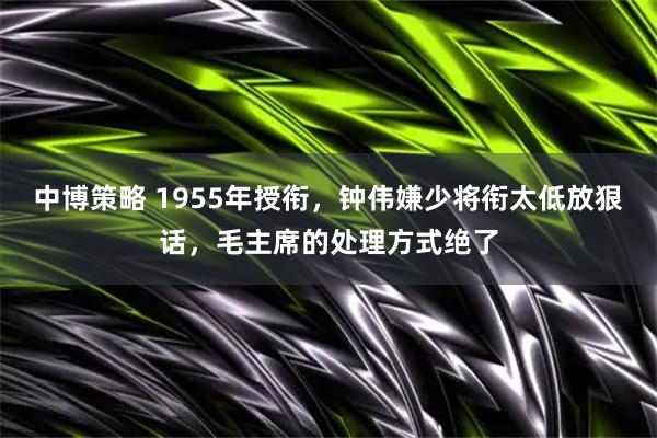 中博策略 1955年授衔，钟伟嫌少将衔太低放狠话，毛主席的处理方式绝了