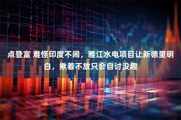 点登富 难怪印度不闹，雅江水电项目让新德里明白，揪着不放只会自讨没趣