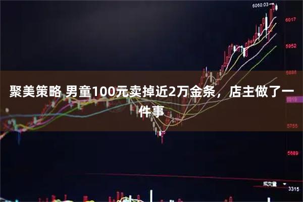 聚美策略 男童100元卖掉近2万金条，店主做了一件事