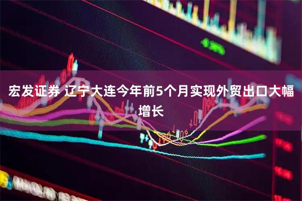 宏发证券 辽宁大连今年前5个月实现外贸出口大幅增长