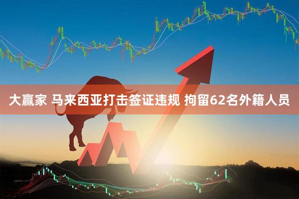 大赢家 马来西亚打击签证违规 拘留62名外籍人员