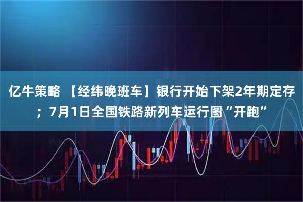 亿牛策略 【经纬晚班车】银行开始下架2年期定存；7月1日全国铁路新列车运行图“开跑”