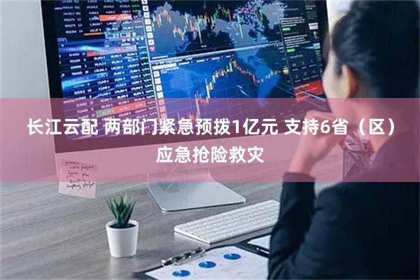 长江云配 两部门紧急预拨1亿元 支持6省（区）应急抢险救灾