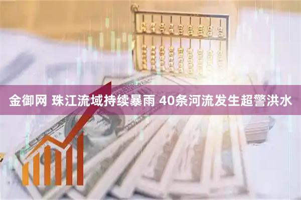 金御网 珠江流域持续暴雨 40条河流发生超警洪水