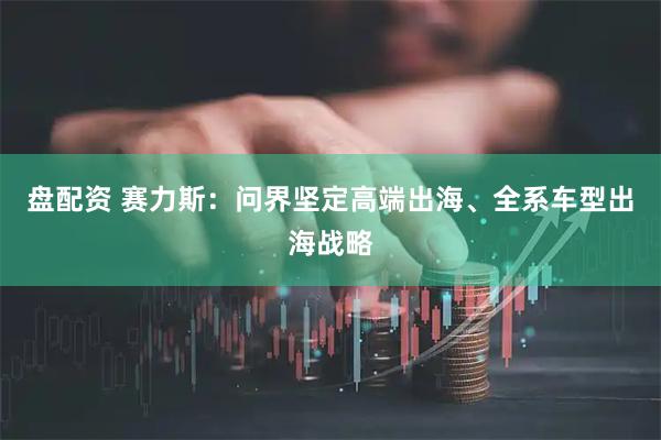 盘配资 赛力斯：问界坚定高端出海、全系车型出海战略