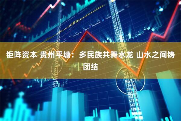 钜阵资本 贵州平塘：多民族共舞水龙 山水之间铸团结