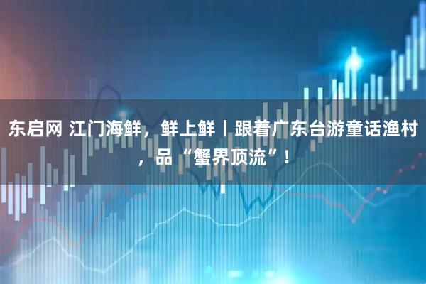 东启网 江门海鲜，鲜上鲜丨跟着广东台游童话渔村，品 “蟹界顶流”！